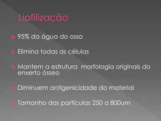  95% da água do osso
 Elimina todas as células
 Mantem a estrutura morfologia originais do
enxerto ósseo
 Diminuem antigenicidade do material
 Tamanho das partículas 250 a 800um
 
