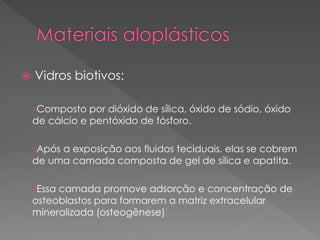  Vidros biotivos:
›Composto por dióxido de sílica, óxido de sódio, óxido
de cálcio e pentóxido de fósforo.
›Após a exposição aos fluidos teciduais, elas se cobrem
de uma camada composta de gel de sílica e apatita.
›Essa camada promove adsorção e concentração de
osteoblastos para formarem a matriz extracelular
mineralizada (osteogênese)
 