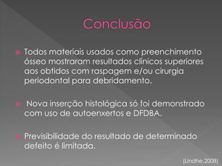  Todos materiais usados como preenchimento
ósseo mostraram resultados clínicos superiores
aos obtidos com raspagem e/ou cirurgia
periodontal para debridamento.
 Nova inserção histológica só foi demonstrado
com uso de autoenxertos e DFDBA.
 Previsibilidade do resultado de determinado
defeito é limitada.
(Lindhe,2008)
 