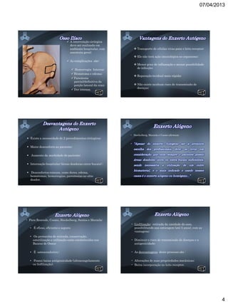 07/04/2013




                               A intervenção cirúrgica
                                deve ser realizada em
                                ambiente hospitalar, com            Transporte de células vivas para o leito receptor;
                                anestesia geral;
                                                                    Ele não terá ação imunológica no organismo;
                               As complicações são:
                                                                    Menor grau de inflamação e menor possibilidade
                                                                     de infecção;
                                      Hemorragia Interna;
                                      Hematoma e edema;
                                                                    Reparação tecidual mais rápida;
                                      Parestesia
                                       parcial/definitiva da
                                       porção lateral da coxa;      Não existe nenhum risco de transmissão de
                                                                     doenças;
                                      Dor intensa.




                                                                 • Steckelberg, Marzola e Cosmo afirmam:
 Existe a necessidade de 2 procedimentos cirúrgicos;

 Maior desconforto ao paciente;

 Aumento da morbidade do paciente;

 Internação hospitalar (áreas doadoras extra-bucais) ;

 Desconfortos comuns, como dores, edema,
  hematomas, hemorragias, parestesias no sítio
  doador.




• Para Resende, Cosmo, Steckelberg, Santos e Marzola:
                                                                 • Liofilização: retirada da umidade do osso,
   • É eficaz, eficiente e seguro;                                 possibilitando sua estocagem (até 5 anos), com as
                                                                   vantagens:
   • Os protocolos de retirada, conservação,
     esterilização e utilização estão estabelecidos nos          • Diminuir o risco de transmissão de doenças e a
     Bancos de Ossos;                                              antigenicidade;

   • É osteocondutivo ;                                          • As desvantagens deste processo são :

   • Possui baixa antigenicidade (ultracongelamento              • Alterações de suas propriedades mecânicas;
     ou liofilização).                                           • Baixa incorporação no leito receptor.




                                                                                                                            4
 