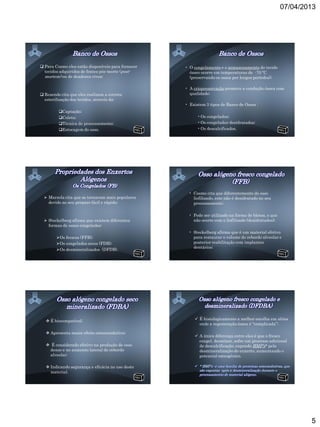 07/04/2013




 Para Cosmo eles estão disponíveis para fornecer   • O congelamento e o armazenamento do tecido
  tecidos adquiridos de fontes pós-morte (post-       ósseo ocorre em temperaturas de -70 ºC
  mortem) ou de doadores vivos;                       (preservando os ossos por longos períodos);

                                                    • A criopreservação promove a condução óssea com
 Resende cita que eles realizam a correta            qualidade;
  esterilização dos tecidos, através da:
                                                    • Existem 3 tipos de Banco de Ossos :
         Captação;
         Coleta;                                         • Os congelados;
         Técnica de processamento;                       • Os congelados-desidratados;
         Estocagem do osso.                              • Os descalcificados.




                                                     • Cosmo cita que diferentemente do osso
   Marzola cita que se tornaram mais populares        liofilizado, este não é desidratado no seu
    devido ao seu preparo fácil e rápido;              processamento;

                                                     • Pode ser utilizado na forma de blocos, o que
   Steckelberg afirma que existem diferentes          não ocorre com o liofilizado (desidratados);
    formas de ossos congelados:
                                                     • Steckelberg afirma que é um material efetivo
        Os frescos (FFB);                             para restaurar o volume do rebordo alveolar e
        Os congelados secos (FDB);                    posterior reabilitação com implantes
                                                       dentários;
        Os desmineralizados (DFDB).




    É biocompatível;                                    É histologicamente a melhor escolha em sítios
                                                          onde a regeneração óssea é “complicada”;

    Apresenta maior efeito osteocondutivo;
                                                         A única diferença entre eles é que o fresco
                                                          congel. desminer. sofre um processo adicional
    É considerado efetivo na produção de osso            de descalcificação, expondo BMP’s* pela
    denso e no aumento lateral do rebordo                 desmineralização do enxerto, aumentando o
    alveolar;                                             potencial osteogênico.

    Indicando segurança e eficácia no uso deste
     material.




                                                                                                              5
 