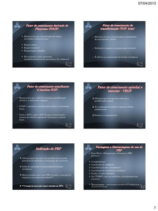 07/04/2013




      Martins cita que ele participa de várias                o Martins cita que ele participa na modulação
       atividades celulares como:                                do crescimento celular;

      Reparo ósseo;
      Reparo tecidual;                                        o Estimula o reparo e a regeneração tecidual;
      Regeneração epitelial;

      Ele estimula vários processos                           o É efetivo na cicatrização de feridas cirúrgicas.
       metabólicos(síntese de proteínas e de colágeno);




• Martins cita que o IGF-II estimula a proliferação             Albuquerque cita que ele estimula a
  celular e a síntese de colágeno;                               proliferação celular;

• O IGF-I estimula a proliferação celular e a formação          E a migração de todos os tipos de células
  óssea.                                                        epidérmicas;

• Tanto o IGF-I como o IGF-II agem aumentando o                 Promove a angiogênese;
  número de células capazes de sintetizar a matriz
  óssea.




                                                           Para Maior, Albuquerque e Romeiro o PRP
                                                            promove:
    Albuquerque cita que é um produto com grande
     potencial de melhorar a integração dos enxertos;        A angiogênese;
                                                             A produção de colágeno;
    Além de estimular a cicatrização de feridas             A proliferação dos osteoblastos;
     cirúrgicas;
                                                             A produção de arcabouços celulares;
                                                             Tende a evitar infecções;
    Maior acredita que o uso PRP permite a inserção do
     implante com maior brevidade**.                         Na CTBMF o seu uso melhora a incorporação dos
                                                              enxertos;

                                                           Desvantagem: concentrações elevadas de FC podem levar a
                                                              um processo inverso;




                                                                                                                            7
 
