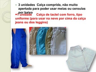  3 unidades Calça comprida, não muito
apertada para poder usar meias ou ceroulas
por baixo
1 unidade Calça de tactel com forro, tipo
uniforme (para usar na neve por cima da calça
jeans ou dos leggins)
 
