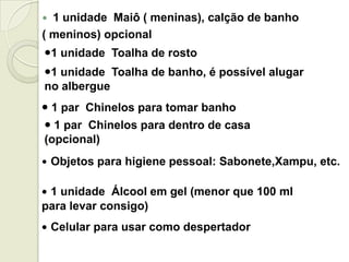  1 unidade Maiô ( meninas), calção de banho
( meninos) opcional
1 unidade Toalha de rosto
 1 par Chinelos para tomar banho
 Objetos para higiene pessoal: Sabonete,Xampu, etc.
 1 unidade Álcool em gel (menor que 100 ml
para levar consigo)
 Celular para usar como despertador
1 unidade Toalha de banho, é possível alugar
no albergue
 1 par Chinelos para dentro de casa
(opcional)
 