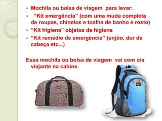  Mochila ou bolsa de viagem para levar:
 “Kit emergência” (com uma muda completa
de roupas, chinelos e toalha de banho e rosto)
 “Kit higiene” objetos de higiene
 “Kit remédio de emergência” (enjôo, dor de
cabeça etc...)
Essa mochila ou bolsa de viagem vai com o/a
viajante na cabine.
 