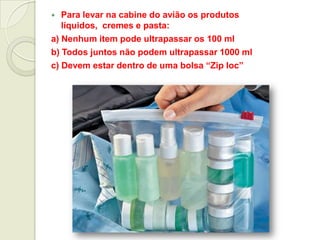  Para levar na cabine do avião os produtos
líquidos, cremes e pasta:
a) Nenhum item pode ultrapassar os 100 ml
b) Todos juntos não podem ultrapassar 1000 ml
c) Devem estar dentro de uma bolsa “Zip loc”
 