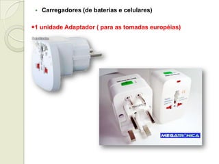 Carregadores (de baterias e celulares)
1 unidade Adaptador ( para as tomadas européias)
 