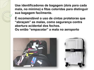 Use identificadores de bagagem (dois para cada
mala, no mínimo) e fitas coloridas para distinguir
sua bagagem facilmente.
É recomendável o uso de cintas protetoras que
“abraçam” as malas, como segurança contra
abertura acidental dos fechos.
Ou então “empacotar” a mala no aeroporto
 