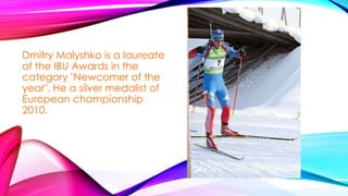 Dmitry Malyshko is a laureate
of the IBU Awards in the
category "Newcomer of the
year". He a silver medalist of
European championship
2010.

 