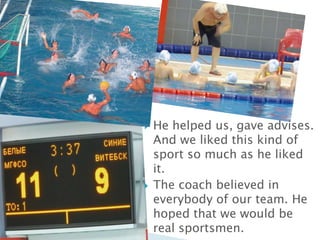 



He helped us, gave advises.
And we liked this kind of
sport so much as he liked
it.
The coach believed in
everybody of our team. He
hoped that we would be
real sportsmen.

 