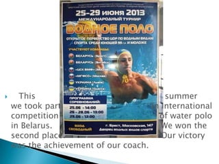 

This
summer
we took part
in International
competition
of water polo
in Belarus.
We won the
second place.
Our victory
was the achievement of our coach.

 