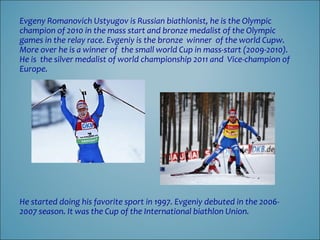 Evgeny Romanovich Ustyugov is Russian biathlonist, he is the Olympic
champion of 2010 in the mass start and bronze medalist of the Olympic
games in the relay race. Evgeniy is the bronze winner of the world Cupw.
More over he is a winner of the small world Cup in mass-start (2009-2010).
He is the silver medalist of world championship 2011 and Vice-champion of
Europe.

He started doing his favorite sport in 1997. Evgeniy debuted in the 20062007 season. It was the Cup of the International biathlon Union.

 