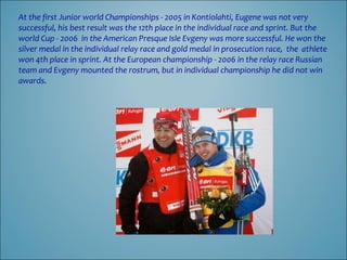 At the first Junior world Championships - 2005 in Kontiolahti, Eugene was not very
successful, his best result was the 12th place in the individual race and sprint. But the
world Cup - 2006 in the American Presque Isle Evgeny was more successful. He won the
silver medal in the individual relay race and gold medal in prosecution race, the athlete
won 4th place in sprint. At the European championship - 2006 in the relay race Russian
team and Evgeny mounted the rostrum, but in individual championship he did not win
awards.

 