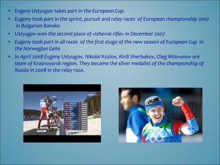 • Evgeny Ustyugov takes part in the European Cup.
• Eugeny took part in the sprint, pursuit and relay races of European championship 2007
in Bulgarian Bansko
• Ustyugov won the second place of «Izhevsk rifle» in December 2007
• Eugeny took part in all races of the first stage of the new season of European Cup in
the Norwegian Geilo
• In April 2008 Evgeny Ustyugov, Nikolai Kozlov, Kirill Sherbakov, Oleg Milovanov are
team of Krasnoyarsk region. They became the silver medalist of the championship of
Russia in 2008 in the relay race.

 