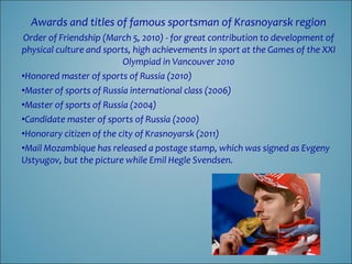 Awards and titles of famous sportsman of Krasnoyarsk region
Order of Friendship (March 5, 2010) - for great contribution to development of
physical culture and sports, high achievements in sport at the Games of the XXI
Olympiad in Vancouver 2010
•Honored master of sports of Russia (2010)
•Master of sports of Russia international class (2006)
•Master of sports of Russia (2004)
•Candidate master of sports of Russia (2000)
•Honorary citizen of the city of Krasnoyarsk (2011)
•Mail Mozambique has released a postage stamp, which was signed as Evgeny
Ustyugov, but the picture while Emil Hegle Svendsen.

 