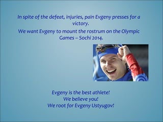 In spite of the defeat, injuries, pain Evgeny presses for a
victory.
We want Evgeny to mount the rostrum on the Olympic
Games – Sochi 2014.

Evgeny is the best athlete!
We believe you!
We root for Evgeny Ustyugov!

 