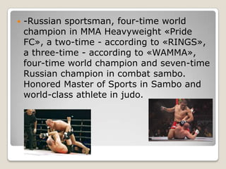 

-Russian sportsman, four-time world
champion in MMA Heavyweight «Pride
FC», a two-time - according to «RINGS»,
a three-time - according to «WAMMA»,
four-time world champion and seven-time
Russian champion in combat sambo.
Honored Master of Sports in Sambo and
world-class athlete in judo.

 