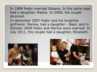 



In 1999 Fedor married Oksana. In the same year,
had a daughter, Masha. In 2006, the couple
divorced.
In december 2007 Fedor and his longtime
girlfriend, Marina, had a daughter - Basil, and in
October 2009 Fedor and Marina were married. In
July 2011, the couple had a daughter, Elizabeth.

 