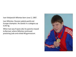 Ivan Vitalyevich Nifontov born June 5, 1987.
Ivan Nifontov- Russian judoist,world and
Europe champion. He stands in a category up
to 81 kg.

When Ivan was 9 years old, his parents moved
to Barnaul, where Nifontov continued
practicing judo and visited 40 gymnasium.

 