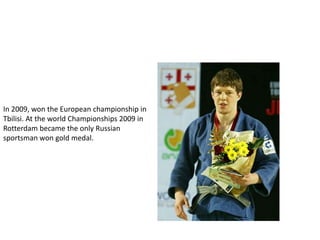 In 2009, won the European championship in
Tbilisi. At the world Championships 2009 in
Rotterdam became the only Russian
sportsman won gold medal.

 