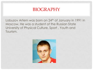 BIOGRAPHY
Lobuzov Artem was born on 24th of January in 1991 in
Moscow. He was a student of the Russian State
University of Physical Culture, Sport , Youth and
Tourism.
