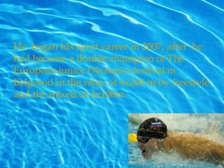 He began his sport career in 2007, after he
had become a double champion of The
European junior Olympics festival in
Belgorod in the relay of 4x200 m by freestyle
and the mixed of 4x100m