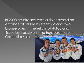 In 2008 he already won a silver award on
distance of 200 m by freestyle and two
bronze ones in the relays of 4x100 and
4x200 by freestyle in the European junior
Championship.