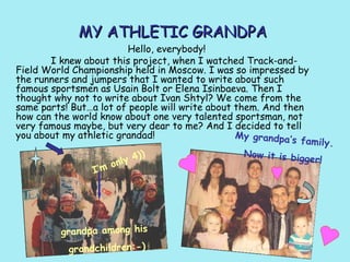 MY ATHLETIC GRANDPA

Hello, everybody!
I knew about this project, when I watched Track-andField World Championship held in Moscow. I was so impressed by
the runners and jumpers that I wanted to write about such
famous sportsmen as Usain Bolt or Elena Isinbaeva. Then I
thought why not to write about Ivan Shtyl? We come from the
same parts! But…a lot of people will write about them. And then
how can the world know about one very talented sportsman, not
very famous maybe, but very dear to me? And I decided to tell
you about my athletic grandad!
My grandpa’s
family.
Now it is big
4))
ger!
only
I’m

grandpa among his
grandchildren:-)

 