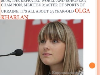 2008, THE REPEATED WORLD AND EUROPEAN
CHAMPION, MERITED MASTER OF SPORTS OF
UKRAINE. IT'S ALL ABOUT 23 YEAR-OLD OLGA

KHARLAN

 