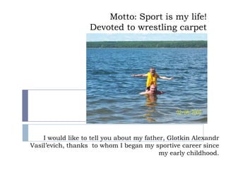 Motto: Sport is my life!
Devoted to wrestling carpet

I would like to tell you about my father, Glotkin Alexandr
Vasil’evich, thanks to whom I began my sportive career since
my early childhood.

 