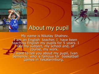 About my pupil
My name is Nikolay Shalnev.
I am an English teacher. I have been
teaching English my pupils for 5 years. I
like my subject, my school and, of
course, my work.
I want to tell you about my pupil, Ivan
Semenov, who is famous for basketball
games in Yekaterinburg.

 