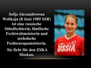 Sofja Alexandrowna
Welikaja (8 Juni 1985 SSR)
ist eine russische
Säbelfechterin, fünffache
Fechtweltmeisterin und
sechsfache
Fechteuropameisterin.
Sie ficht für den ZSKA
Moskau.

 