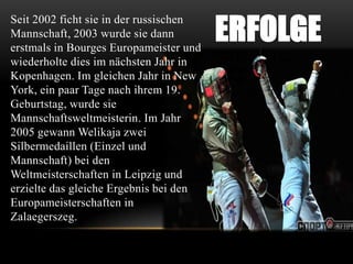 Seit 2002 ficht sie in der russischen
Mannschaft, 2003 wurde sie dann
erstmals in Bourges Europameister und
wiederholte dies im nächsten Jahr in
Kopenhagen. Im gleichen Jahr in New
York, ein paar Tage nach ihrem 19.
Geburtstag, wurde sie
Mannschaftsweltmeisterin. Im Jahr
2005 gewann Welikaja zwei
Silbermedaillen (Einzel und
Mannschaft) bei den
Weltmeisterschaften in Leipzig und
erzielte das gleiche Ergebnis bei den
Europameisterschaften in
Zalaegerszeg.

ERFOLGE

 