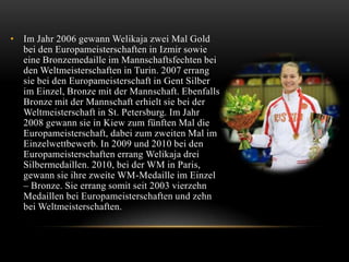 • Im Jahr 2006 gewann Welikaja zwei Mal Gold
bei den Europameisterschaften in Izmir sowie
eine Bronzemedaille im Mannschaftsfechten bei
den Weltmeisterschaften in Turin. 2007 errang
sie bei den Europameisterschaft in Gent Silber
im Einzel, Bronze mit der Mannschaft. Ebenfalls
Bronze mit der Mannschaft erhielt sie bei der
Weltmeisterschaft in St. Petersburg. Im Jahr
2008 gewann sie in Kiew zum fünften Mal die
Europameisterschaft, dabei zum zweiten Mal im
Einzelwettbewerb. In 2009 und 2010 bei den
Europameisterschaften errang Welikaja drei
Silbermedaillen. 2010, bei der WM in Paris,
gewann sie ihre zweite WM-Medaille im Einzel
– Bronze. Sie errang somit seit 2003 vierzehn
Medaillen bei Europameisterschaften und zehn
bei Weltmeisterschaften.

 