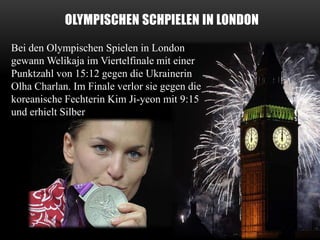 OLYMPISCHEN SCHPIELEN IN LONDON
Bei den Olympischen Spielen in London
gewann Welikaja im Viertelfinale mit einer
Punktzahl von 15:12 gegen die Ukrainerin
Olha Charlan. Im Finale verlor sie gegen die
koreanische Fechterin Kim Ji-yeon mit 9:15
und erhielt Silber

 