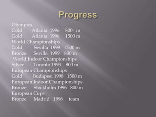 Olympics
Gold
Atlanta 1996 800 m
Gold
Atlanta 1996 1500 m
World Championships
Gold
Sevilla 1999 1500 m
Bronze
Sevilla 1999 800 m
World Indoor Championships
Silver
Toronto 1993 800 m
European Championships
Gold
Budapest 1998 1500 m
European Indoor Championships
Bronze Stockholm 1996 800 m
European Cups
Bronze Madrid 1996 team

 