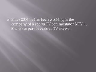

Since 2003 he has been working in the
company of a sports TV commentator NTV +.
She takes part in various TV shows.

 