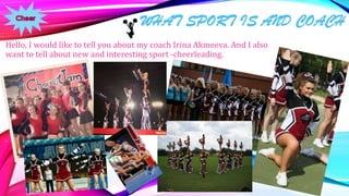 WHAT SPORT IS AND COACH
Hello, I would like to tell you about my coach Irina Akmeeva. And I also
want to tell about new and interesting sport -cheerleading.

 