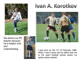We admire our PE
teacher because
he is helpful, kind
and
understanding.

I was born on the 11th of February 1986.
When I was 9 years old my father took me
to the sport football school where my
sports career started.

 