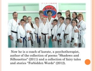 Now he is a coach of karate, a psychotherapist,
author of the collection of poems "Shadows and
Silhouettes" (2011) and a collection of fairy tales
and stories "Forbidden Words" (2012).

 