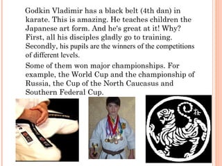 Godkin Vladimir has a black belt (4th dan) in
karate. This is amazing. He teaches children the
Japanese art form. And he's great at it! Why?
First, all his disciples gladly go to training.
Secondly, his pupils are the winners of the competitions
of different levels.
Some of them won major championships. For
example, the World Cup and the championship of
Russia, the Cup of the North Caucasus and
Southern Federal Cup.

 