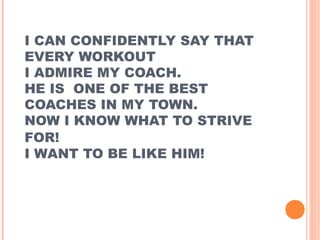 I CAN CONFIDENTLY SAY THAT
EVERY WORKOUT
I ADMIRE MY COACH.
HE IS ONE OF THE BEST
COACHES IN MY TOWN.
NOW I KNOW WHAT TO STRIVE
FOR!
I WANT TO BE LIKE HIM!

 