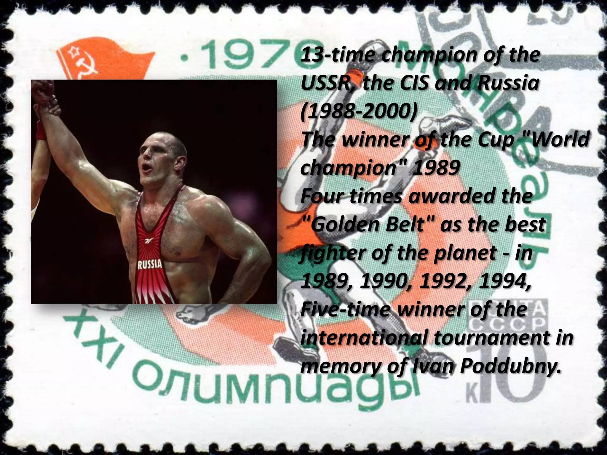 13-time champion of the
USSR, the CIS and Russia
(1988-2000)
The winner of the Cup "World
champion" 1989
Four times awarded the
"Golden Belt" as the best
fighter of the planet - in
1989, 1990, 1992, 1994,
Five-time winner of the
international tournament in
memory of Ivan Poddubny.