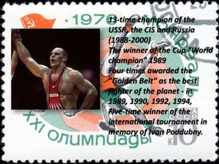 13-time champion of the
USSR, the CIS and Russia
(1988-2000)
The winner of the Cup "World
champion" 1989
Four times awarded the
"Golden Belt" as the best
fighter of the planet - in
1989, 1990, 1992, 1994,
Five-time winner of the
international tournament in
memory of Ivan Poddubny.

 