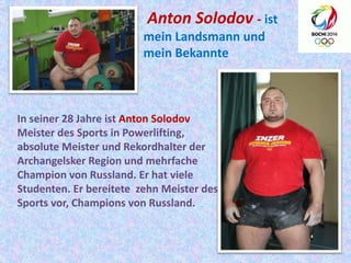 Anton Solodov - ist
mein Landsmann und
mein Bekannte

In seiner 28 Jahre ist Anton Solodov
Meister des Sports in Powerlifting,
absolute Meister und Rekordhalter der
Archangelsker Region und mehrfache
Champion von Russland. Er hat viele
Studenten. Er bereitete zehn Meister des
Sports vor, Champions von Russland.

 