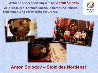Während seiner Sporttätigkeit hat Anton Solodov
viele Medaillen, Ehrenurkunden, Diplome und Pokalen
bekommen, und das ist nicht die Grenze.

Anton Solodov – Stolz des Nordens!

 