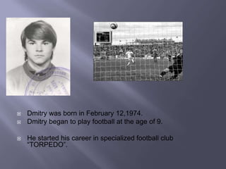 
Dmitry was born in February 12,1974.
Dmitry began to play football at the age of 9.
He started his career in specialized football club
“TORPEDO”.