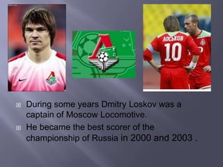 
During some years Dmitry Loskov was a
captain of Moscow Locomotive.
He became the best scorer of the
championship of Russia in 2000 and 2003 .