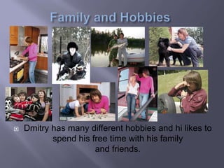 
Dmitry has many different hobbies and hi likes to
spend his free time with his family
and friends.