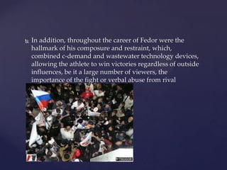 

In addition, throughout the career of Fedor were the
hallmark of his composure and restraint, which,
combined c-demand and wastewater technology devices,
allowing the athlete to win victories regardless of outside
influences, be it a large number of viewers, the
importance of the fight or verbal abuse from rival

 